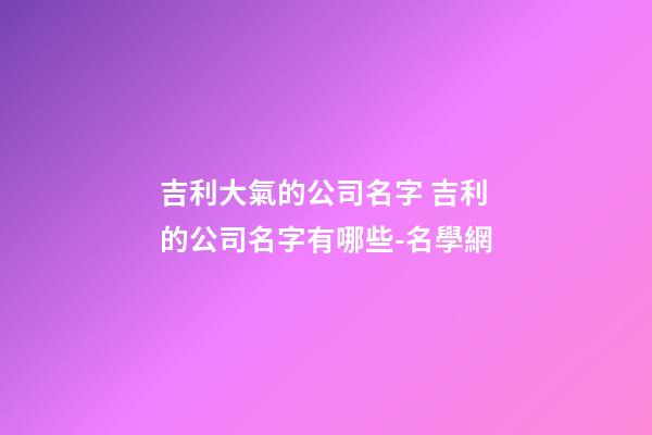 吉利大氣的公司名字 吉利的公司名字有哪些-名學網-第1張-公司起名-玄機派
